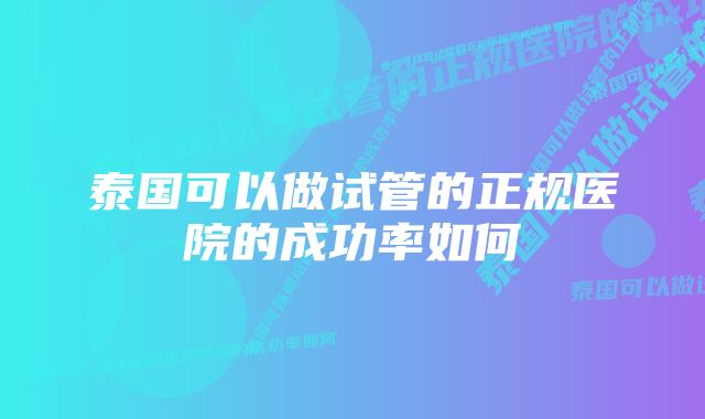 泰国可以做试管的正规医院的成功率如何