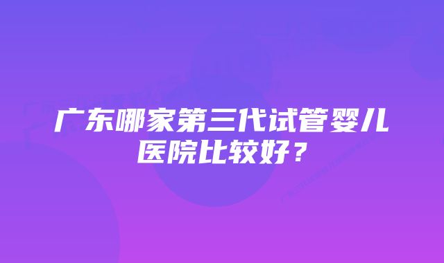 广东哪家第三代试管婴儿医院比较好？