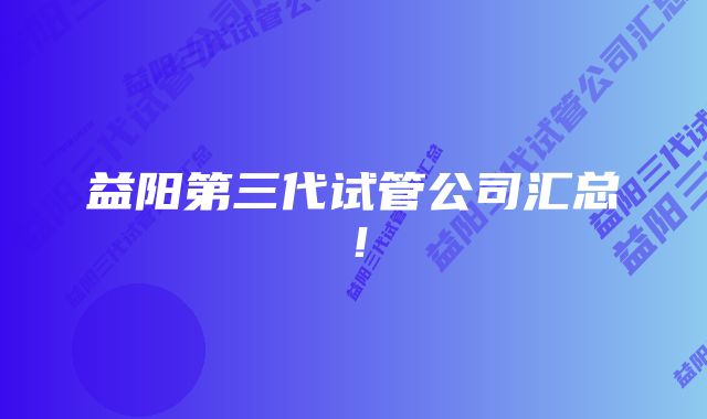 益阳第三代试管公司汇总！