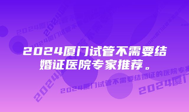 2024厦门试管不需要结婚证医院专家推荐。