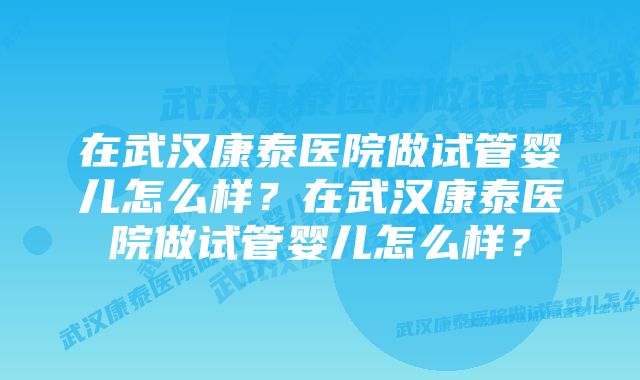 在武汉康泰医院做试管婴儿怎么样？在武汉康泰医院做试管婴儿怎么样？