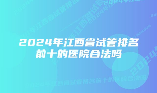 2024年江西省试管排名前十的医院合法吗