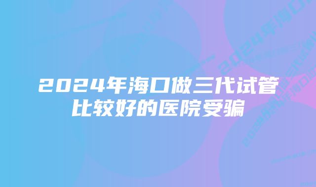 2024年海口做三代试管比较好的医院受骗