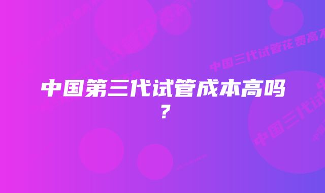 中国第三代试管成本高吗？