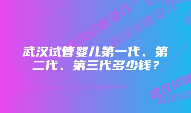 武汉试管婴儿第一代、第二代、第三代多少钱？