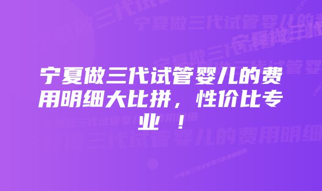 宁夏做三代试管婴儿的费用明细大比拼，性价比专业 ！