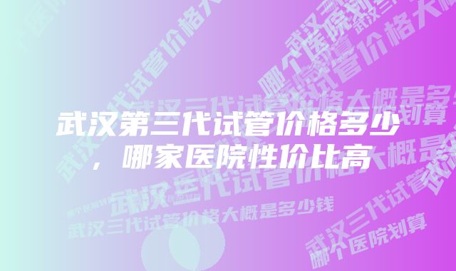 武汉第三代试管价格多少，哪家医院性价比高