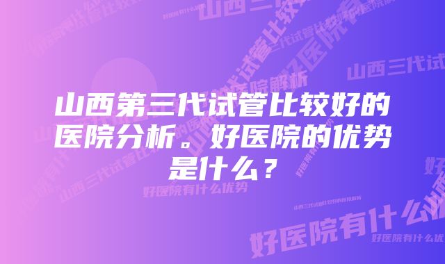 山西第三代试管比较好的医院分析。好医院的优势是什么？