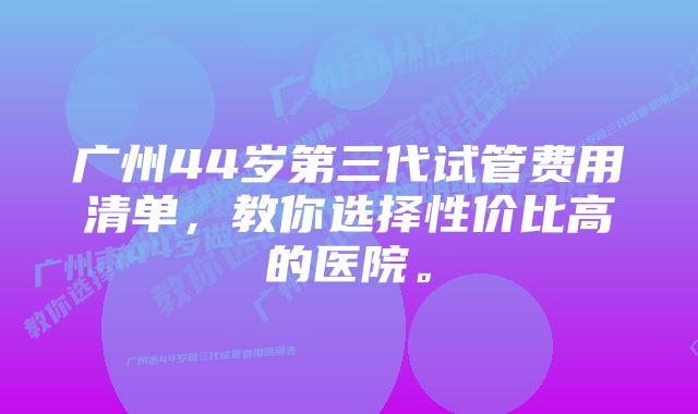 广州44岁第三代试管费用清单，教你选择性价比高的医院。