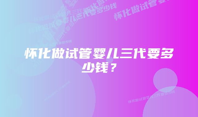 怀化做试管婴儿三代要多少钱？