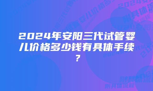 2024年安阳三代试管婴儿价格多少钱有具体手续？