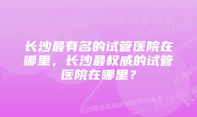 长沙最有名的试管医院在哪里，长沙最权威的试管医院在哪里？