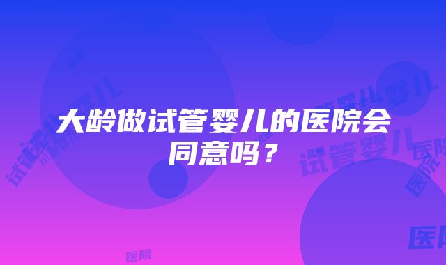 大龄做试管婴儿的医院会同意吗？