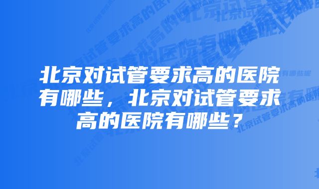 北京对试管要求高的医院有哪些，北京对试管要求高的医院有哪些？