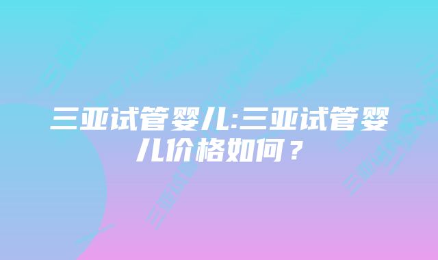 三亚试管婴儿:三亚试管婴儿价格如何？