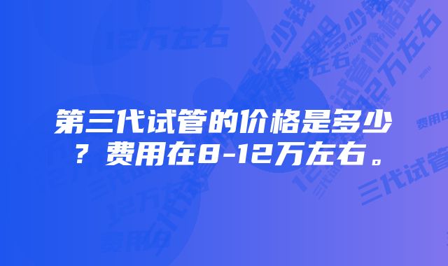 第三代试管的价格是多少？费用在8-12万左右。