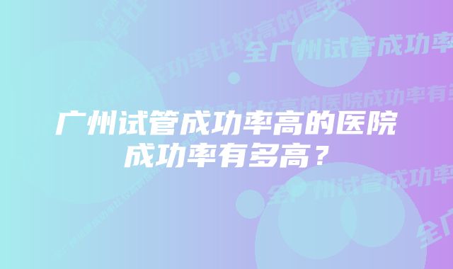 广州试管成功率高的医院成功率有多高？