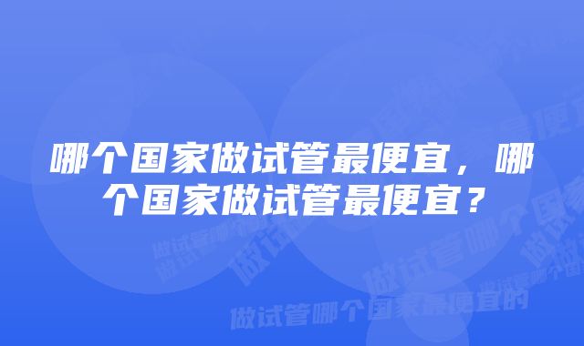 哪个国家做试管最便宜，哪个国家做试管最便宜？