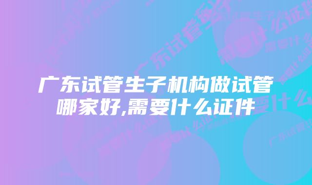 广东试管生子机构做试管哪家好,需要什么证件