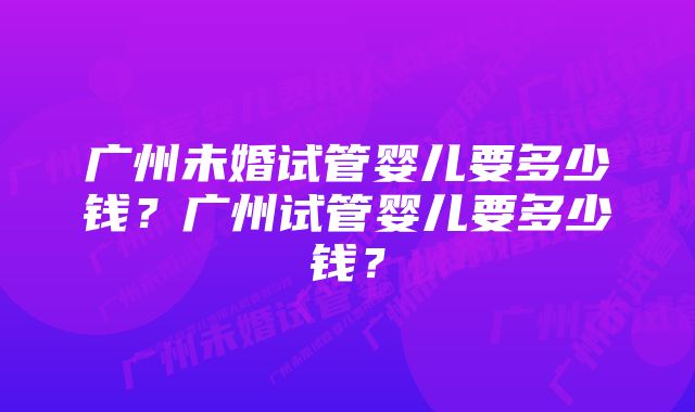 广州未婚试管婴儿要多少钱？广州试管婴儿要多少钱？