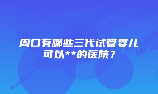 周口有哪些三代试管婴儿可以**的医院？