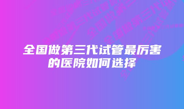 全国做第三代试管最厉害的医院如何选择