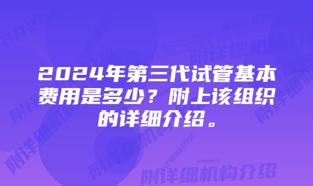 2024年第三代试管基本费用是多少？附上该组织的详细介绍。