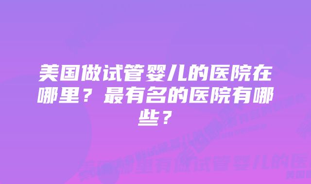 美国做试管婴儿的医院在哪里？最有名的医院有哪些？