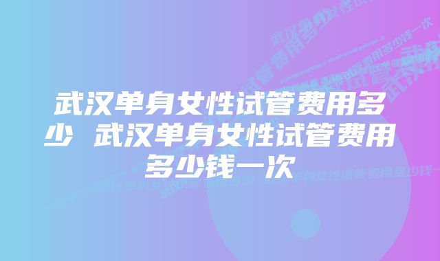 武汉单身女性试管费用多少 武汉单身女性试管费用多少钱一次