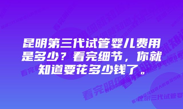 昆明第三代试管婴儿费用是多少？看完细节，你就知道要花多少钱了。