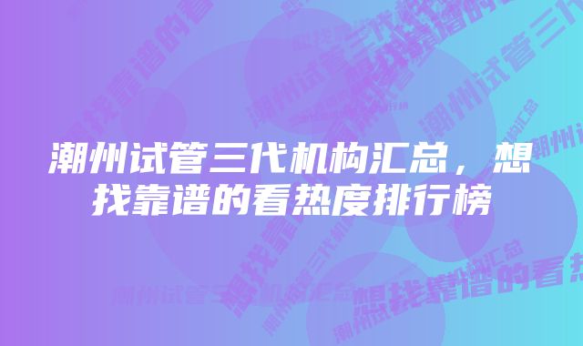 潮州试管三代机构汇总，想找靠谱的看热度排行榜