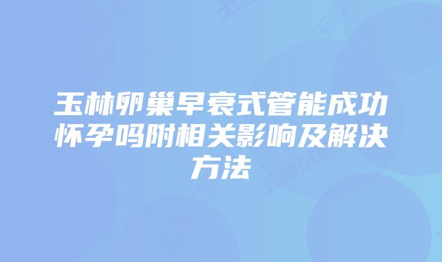 玉林卵巢早衰式管能成功怀孕吗附相关影响及解决方法