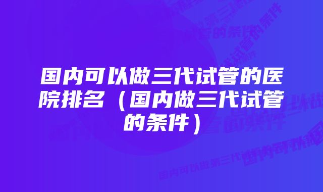 国内可以做三代试管的医院排名（国内做三代试管的条件）