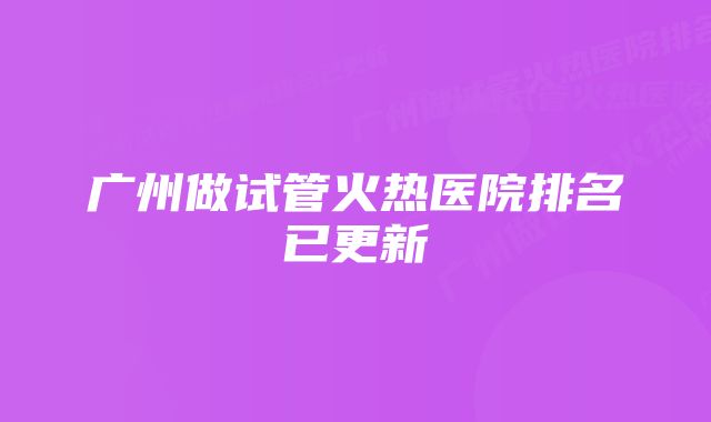 广州做试管火热医院排名已更新