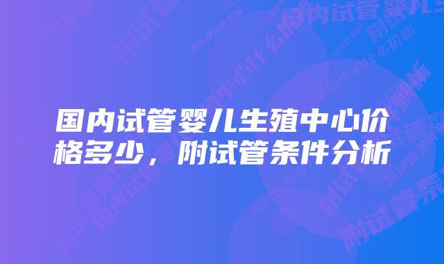 国内试管婴儿生殖中心价格多少，附试管条件分析