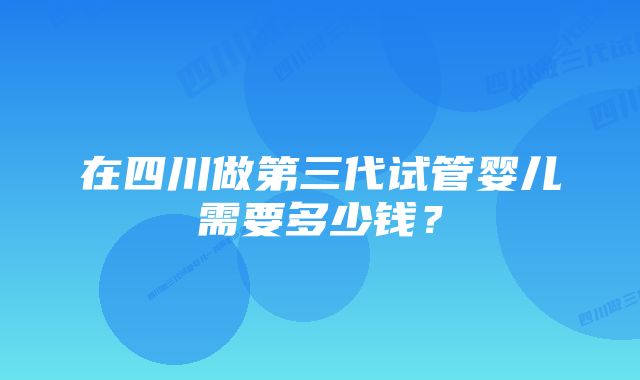 在四川做第三代试管婴儿需要多少钱？