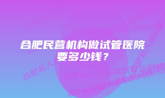 合肥民营机构做试管医院要多少钱？