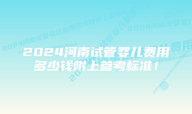 2024河南试管婴儿费用多少钱附上参考标准！