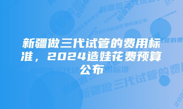 新疆做三代试管的费用标准，2024造娃花费预算公布