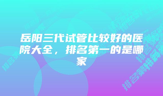 岳阳三代试管比较好的医院大全，排名第一的是哪家