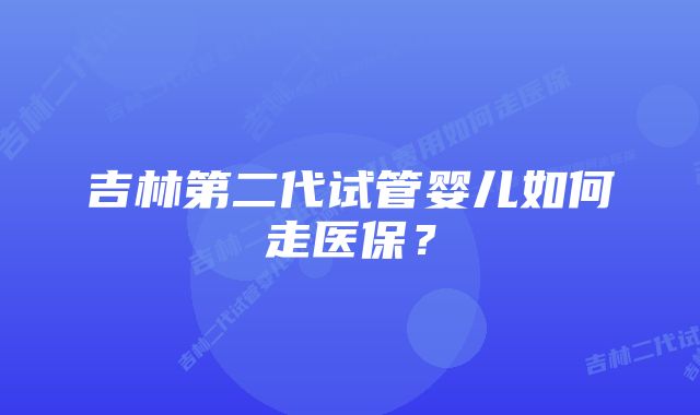 吉林第二代试管婴儿如何走医保？