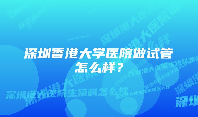 深圳香港大学医院做试管怎么样？