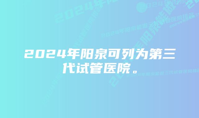 2024年阳泉可列为第三代试管医院。