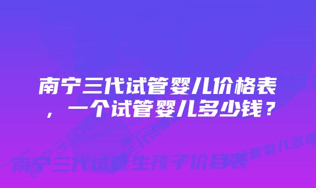 南宁三代试管婴儿价格表，一个试管婴儿多少钱？