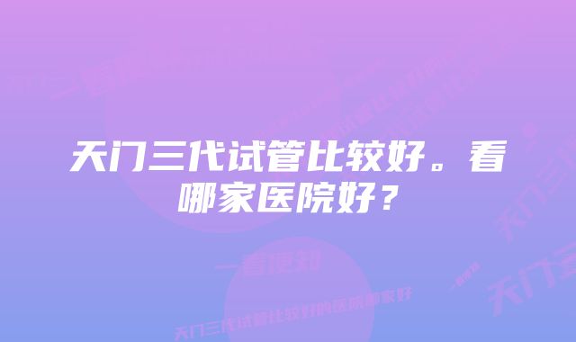 天门三代试管比较好。看哪家医院好？