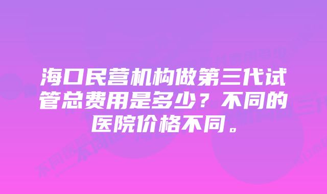 海口民营机构做第三代试管总费用是多少？不同的医院价格不同。