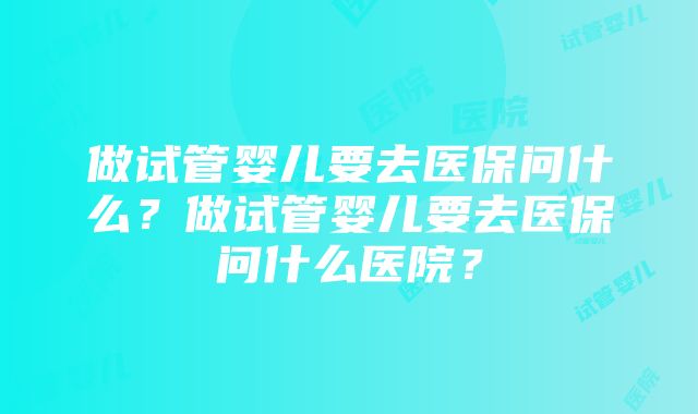 做试管婴儿要去医保问什么？做试管婴儿要去医保问什么医院？