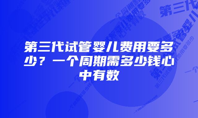 第三代试管婴儿费用要多少？一个周期需多少钱心中有数