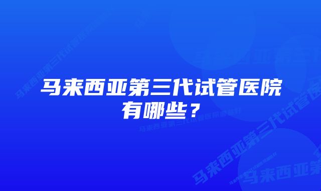 马来西亚第三代试管医院有哪些？