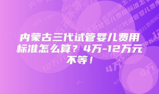 内蒙古三代试管婴儿费用标准怎么算？4万-12万元不等！